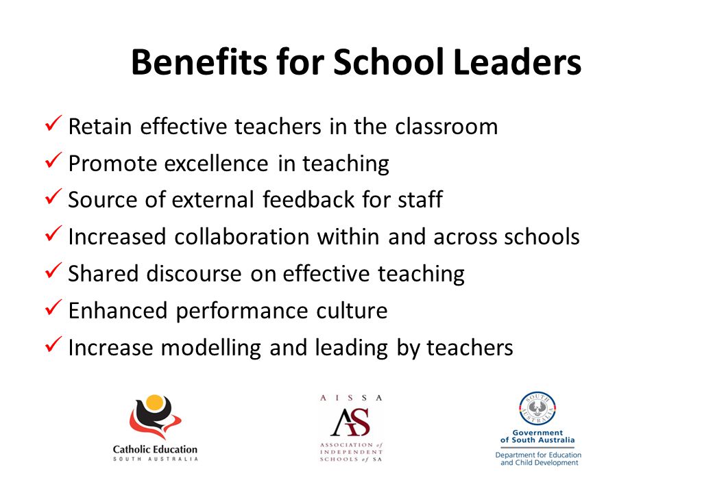 Benefits for School Leaders Retain effective teachers in the classroom Promote excellence in teaching Source of external feedback for staff Increased collaboration within and across schools Shared discourse on effective teaching Enhanced performance culture Increase modelling and leading by teachers