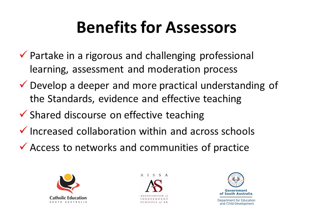 Benefits for Assessors Partake in a rigorous and challenging professional learning, assessment and moderation process Develop a deeper and more practical understanding of the Standards, evidence and effective teaching Shared discourse on effective teaching Increased collaboration within and across schools Access to networks and communities of practice