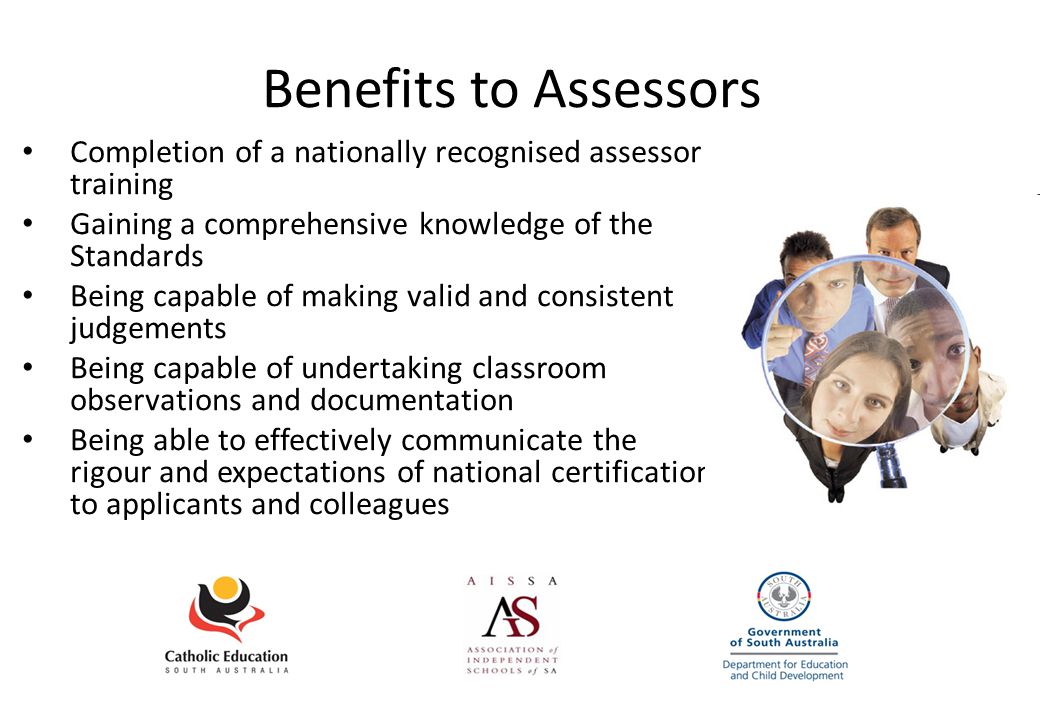Benefits to Assessors Completion of a nationally recognised assessor training Gaining a comprehensive knowledge of the Standards Being capable of making valid and consistent judgements Being capable of undertaking classroom observations and documentation Being able to effectively communicate the rigour and expectations of national certification to applicants and colleagues