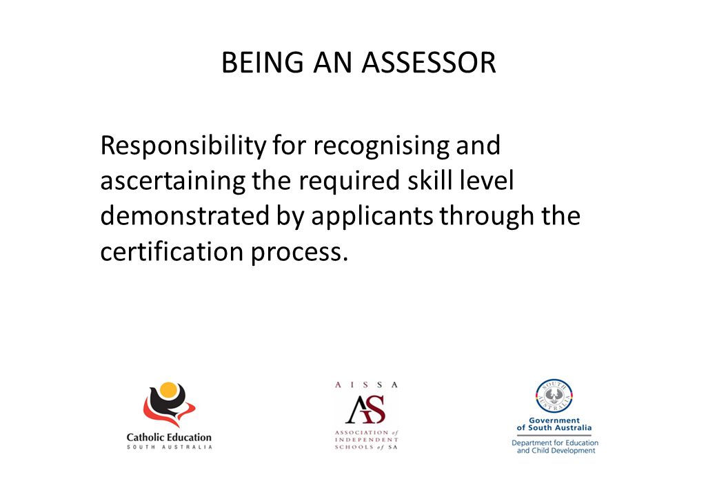 BEING AN ASSESSOR Responsibility for recognising and ascertaining the required skill level demonstrated by applicants through the certification process.