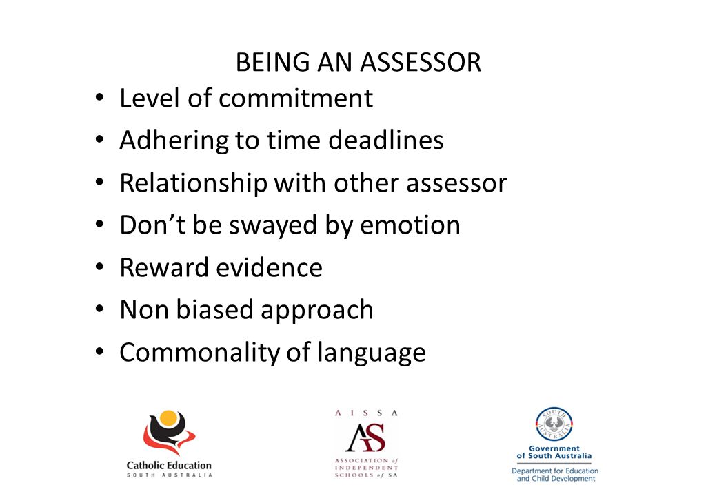 BEING AN ASSESSOR Level of commitment Adhering to time deadlines Relationship with other assessor Don’t be swayed by emotion Reward evidence Non biased approach Commonality of language
