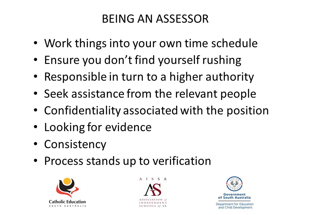 BEING AN ASSESSOR Work things into your own time schedule Ensure you don’t find yourself rushing Responsible in turn to a higher authority Seek assistance from the relevant people Confidentiality associated with the position Looking for evidence Consistency Process stands up to verification