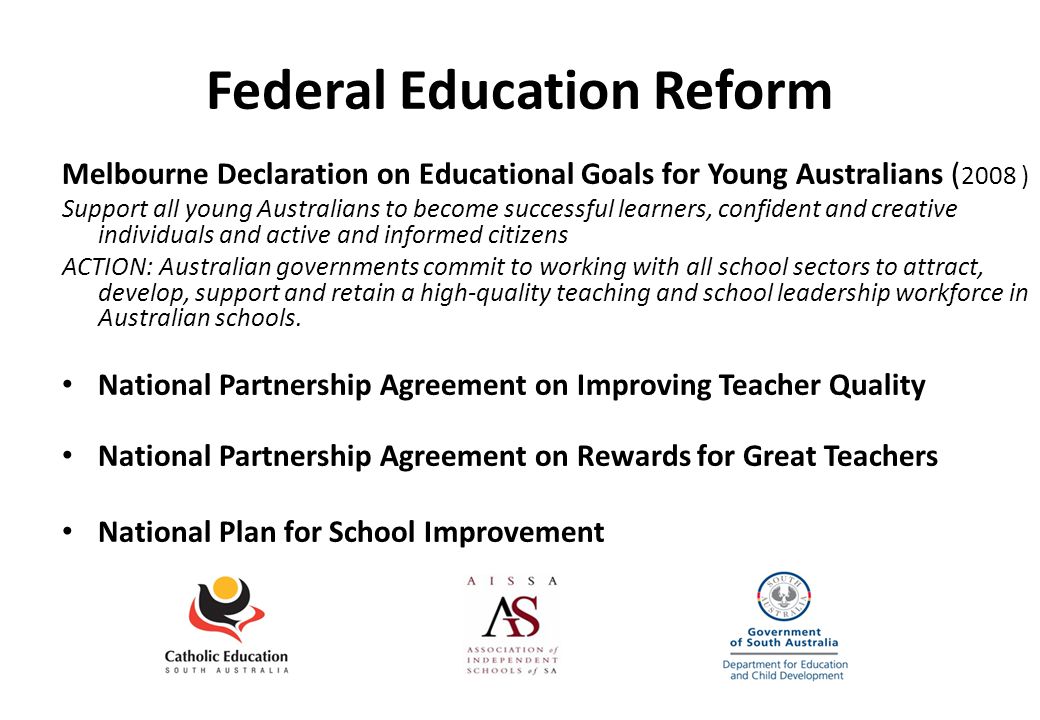 Federal Education Reform Melbourne Declaration on Educational Goals for Young Australians ( 2008 ) Support all young Australians to become successful learners, confident and creative individuals and active and informed citizens ACTION: Australian governments commit to working with all school sectors to attract, develop, support and retain a high-quality teaching and school leadership workforce in Australian schools.
