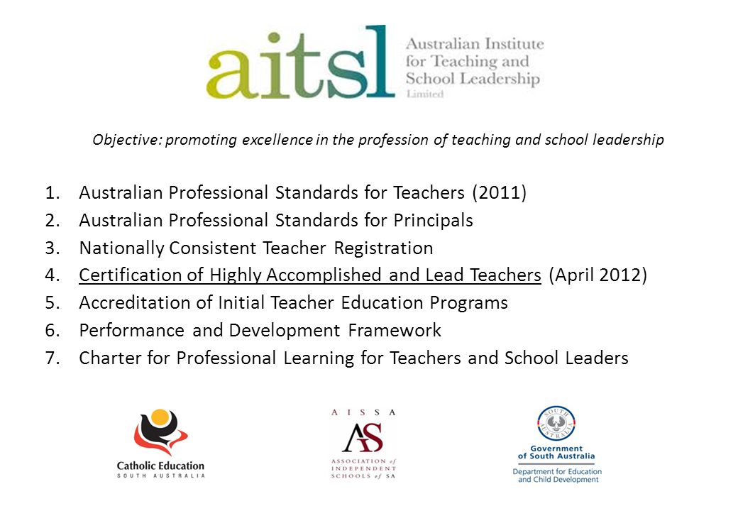 Objective: promoting excellence in the profession of teaching and school leadership 1.Australian Professional Standards for Teachers (2011) 2.Australian Professional Standards for Principals 3.Nationally Consistent Teacher Registration 4.Certification of Highly Accomplished and Lead Teachers (April 2012) 5.Accreditation of Initial Teacher Education Programs 6.Performance and Development Framework 7.Charter for Professional Learning for Teachers and School Leaders