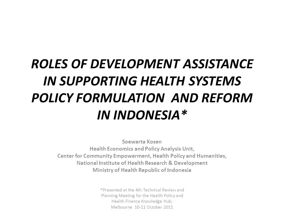 ROLES OF DEVELOPMENT ASSISTANCE IN SUPPORTING HEALTH SYSTEMS POLICY FORMULATION AND REFORM IN INDONESIA* Soewarta Kosen Health Economics and Policy Analysis Unit, Center for Community Empowerment, Health Policy and Humanities, National Institute of Health Research & Development Ministry of Health Republic of Indonesia *Presented at the 4th Technical Review and Planning Meeting for the Health Policy and Health Finance Knowledge Hub, Melbourne October 2011