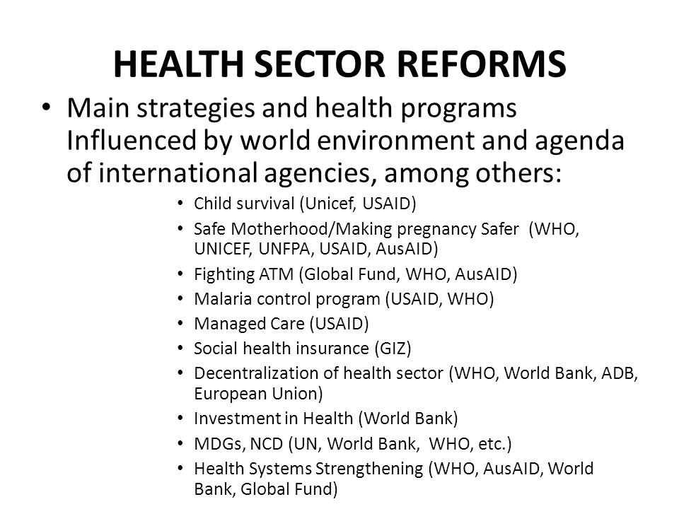 HEALTH SECTOR REFORMS Main strategies and health programs Influenced by world environment and agenda of international agencies, among others: Child survival (Unicef, USAID) Safe Motherhood/Making pregnancy Safer (WHO, UNICEF, UNFPA, USAID, AusAID) Fighting ATM (Global Fund, WHO, AusAID) Malaria control program (USAID, WHO) Managed Care (USAID) Social health insurance (GIZ) Decentralization of health sector (WHO, World Bank, ADB, European Union) Investment in Health (World Bank) MDGs, NCD (UN, World Bank, WHO, etc.) Health Systems Strengthening (WHO, AusAID, World Bank, Global Fund)