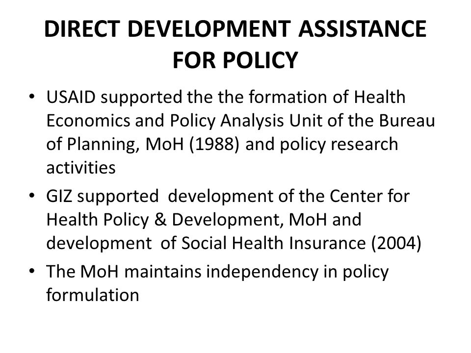 DIRECT DEVELOPMENT ASSISTANCE FOR POLICY USAID supported the the formation of Health Economics and Policy Analysis Unit of the Bureau of Planning, MoH (1988) and policy research activities GIZ supported development of the Center for Health Policy & Development, MoH and development of Social Health Insurance (2004) The MoH maintains independency in policy formulation