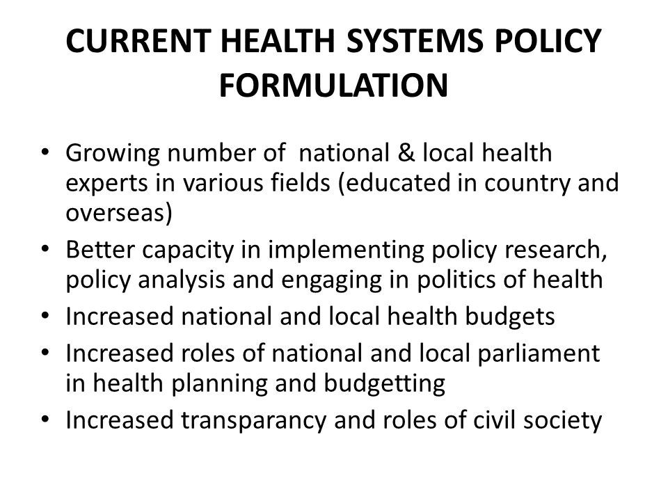 CURRENT HEALTH SYSTEMS POLICY FORMULATION Growing number of national & local health experts in various fields (educated in country and overseas) Better capacity in implementing policy research, policy analysis and engaging in politics of health Increased national and local health budgets Increased roles of national and local parliament in health planning and budgetting Increased transparancy and roles of civil society