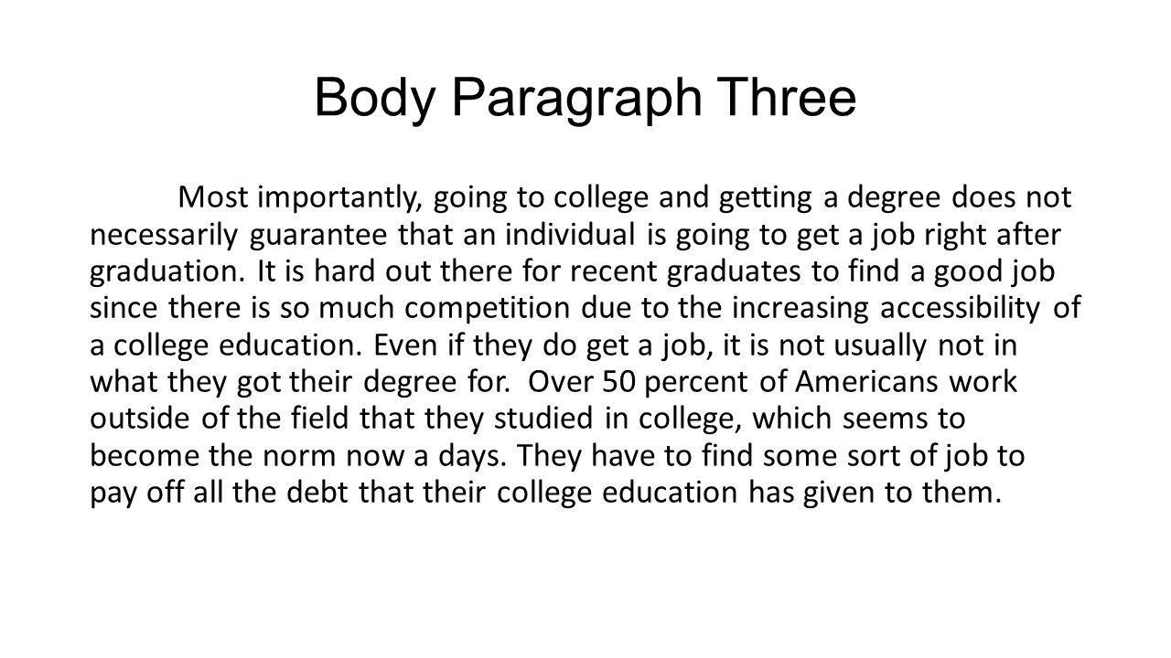 Body Paragraph Three Most importantly, going to college and getting a degree does not necessarily guarantee that an individual is going to get a job right after graduation.