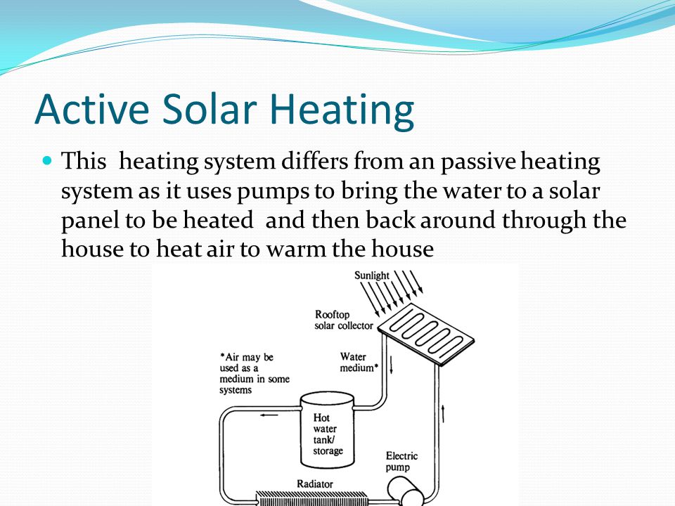 Active Solar Heating This heating system differs from an passive heating system as it uses pumps to bring the water to a solar panel to be heated and then back around through the house to heat air to warm the house