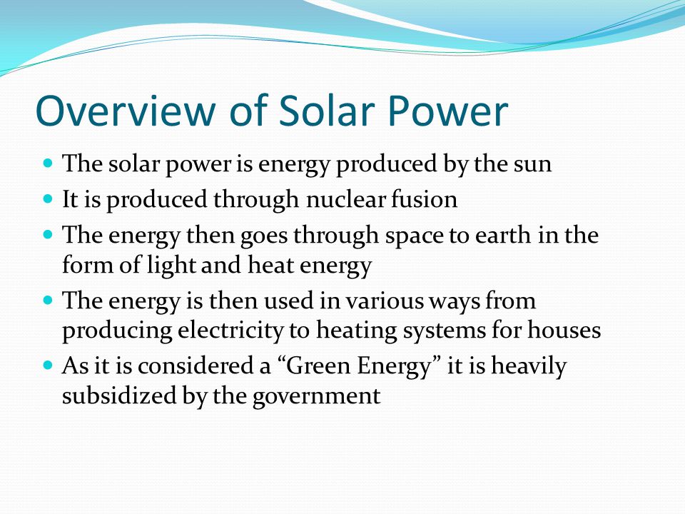 Overview of Solar Power The solar power is energy produced by the sun It is produced through nuclear fusion The energy then goes through space to earth in the form of light and heat energy The energy is then used in various ways from producing electricity to heating systems for houses As it is considered a Green Energy it is heavily subsidized by the government