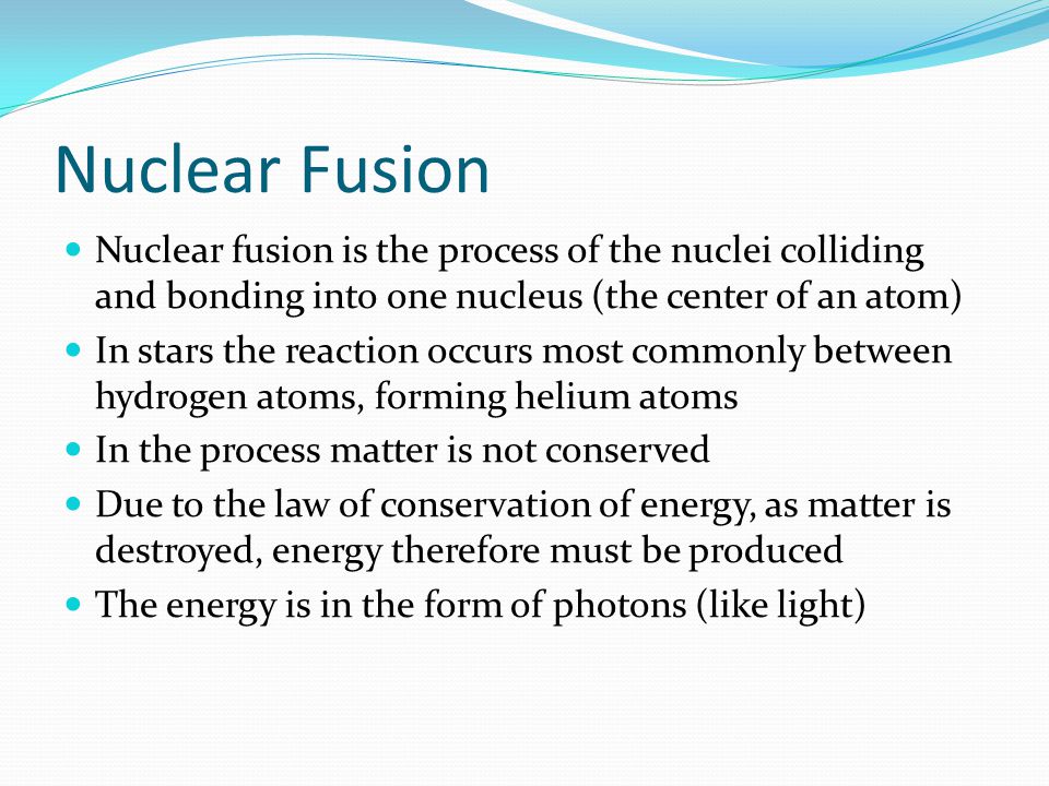 Nuclear Fusion Nuclear fusion is the process of the nuclei colliding and bonding into one nucleus (the center of an atom) In stars the reaction occurs most commonly between hydrogen atoms, forming helium atoms In the process matter is not conserved Due to the law of conservation of energy, as matter is destroyed, energy therefore must be produced The energy is in the form of photons (like light)