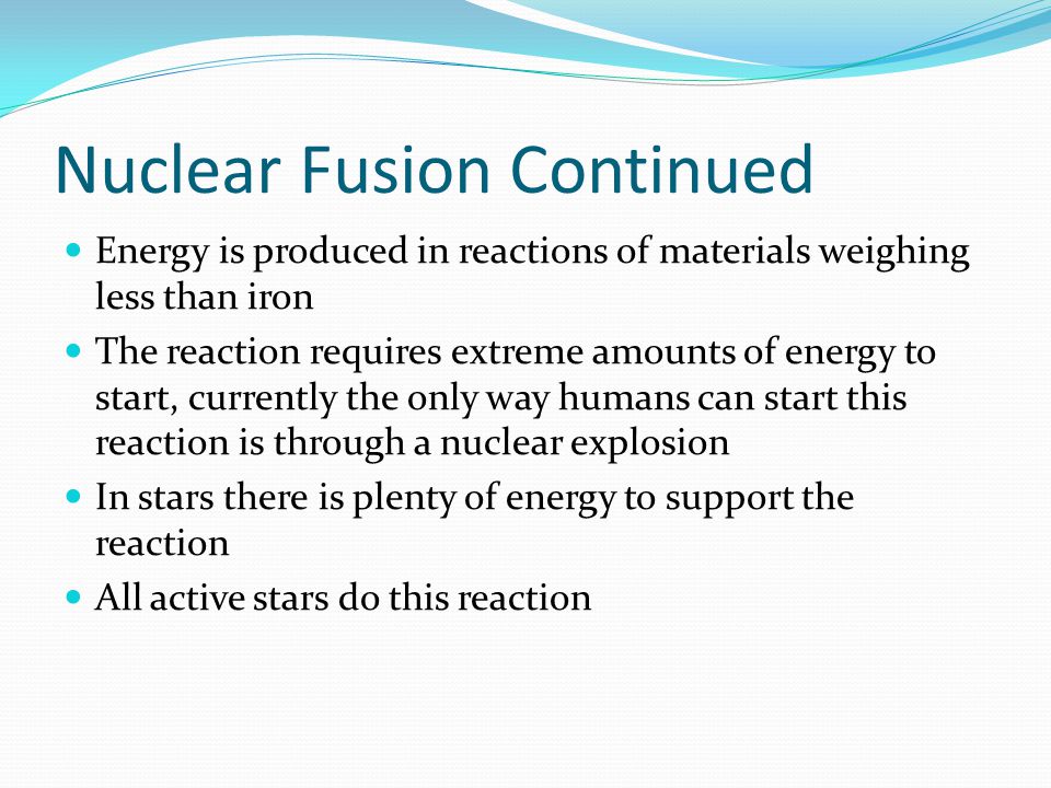 Nuclear Fusion Continued Energy is produced in reactions of materials weighing less than iron The reaction requires extreme amounts of energy to start, currently the only way humans can start this reaction is through a nuclear explosion In stars there is plenty of energy to support the reaction All active stars do this reaction