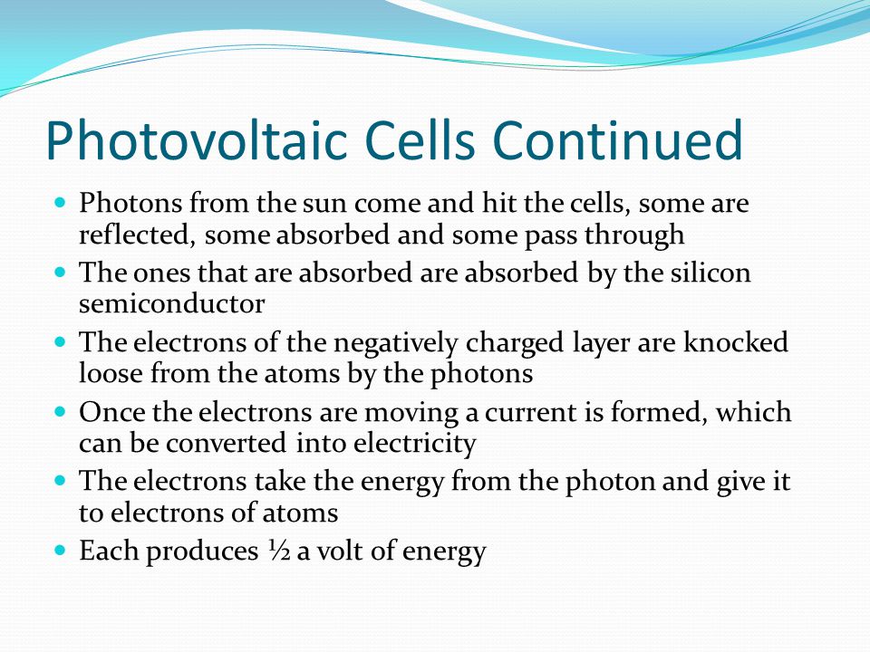 Photovoltaic Cells Continued Photons from the sun come and hit the cells, some are reflected, some absorbed and some pass through The ones that are absorbed are absorbed by the silicon semiconductor The electrons of the negatively charged layer are knocked loose from the atoms by the photons Once the electrons are moving a current is formed, which can be converted into electricity The electrons take the energy from the photon and give it to electrons of atoms Each produces ½ a volt of energy