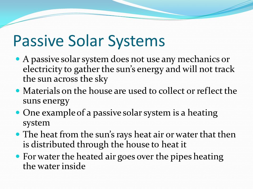 Passive Solar Systems A passive solar system does not use any mechanics or electricity to gather the sun’s energy and will not track the sun across the sky Materials on the house are used to collect or reflect the suns energy One example of a passive solar system is a heating system The heat from the sun’s rays heat air or water that then is distributed through the house to heat it For water the heated air goes over the pipes heating the water inside
