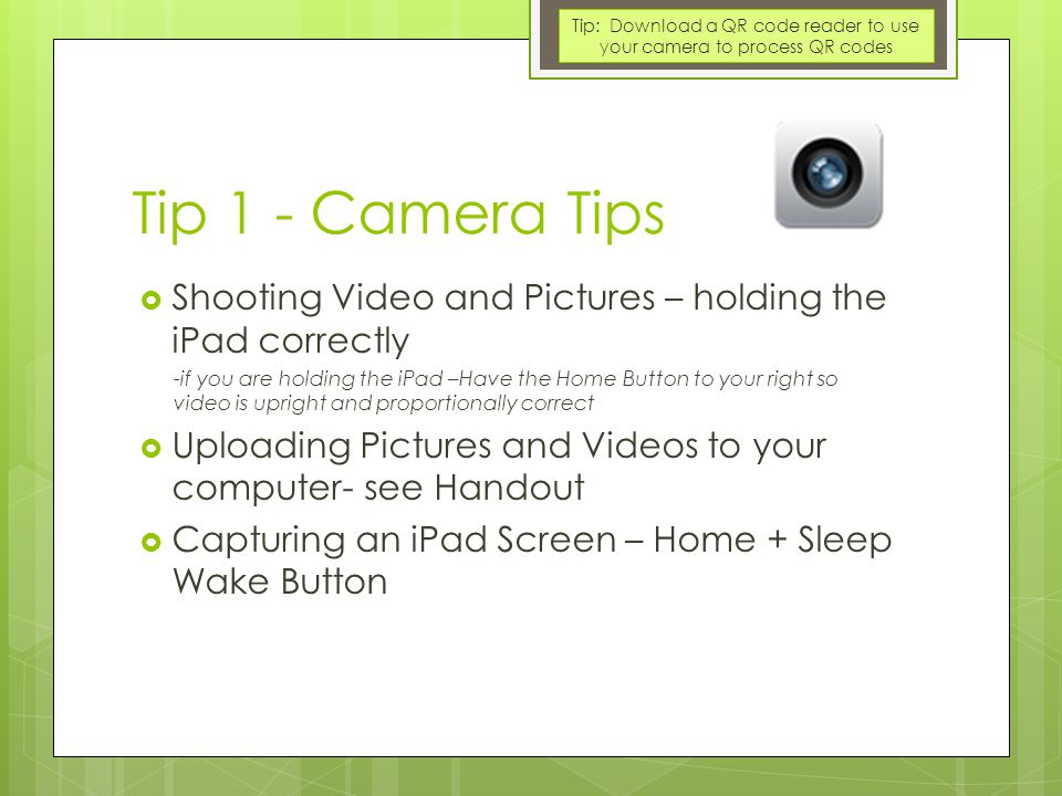 Tip 1 - Camera Tips  Shooting Video and Pictures – holding the iPad correctly -if you are holding the iPad –Have the Home Button to your right so video is upright and proportionally correct  Uploading Pictures and Videos to your computer- see Handout  Capturing an iPad Screen – Home + Sleep Wake Button Tip: Download a QR code reader to use your camera to process QR codes