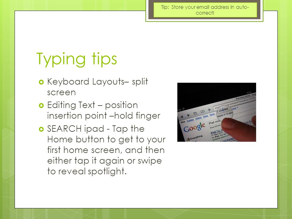 Typing tips  Keyboard Layouts– split screen  Editing Text – position insertion point –hold finger  SEARCH ipad - Tap the Home button to get to your first home screen, and then either tap it again or swipe to reveal spotlight.
