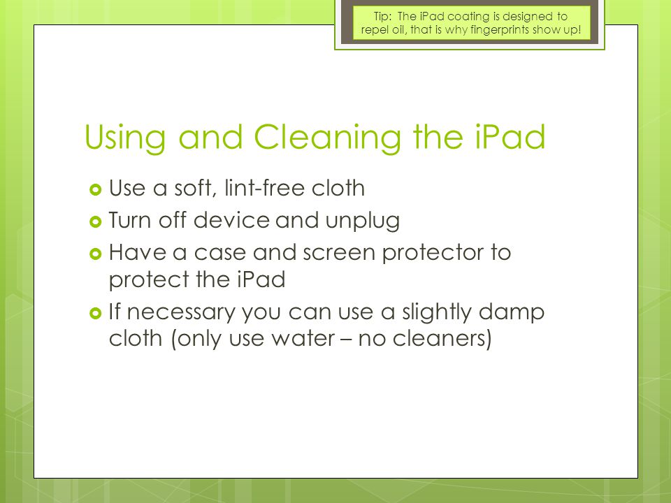 Using and Cleaning the iPad  Use a soft, lint-free cloth  Turn off device and unplug  Have a case and screen protector to protect the iPad  If necessary you can use a slightly damp cloth (only use water – no cleaners) Tip: The iPad coating is designed to repel oil, that is why fingerprints show up!