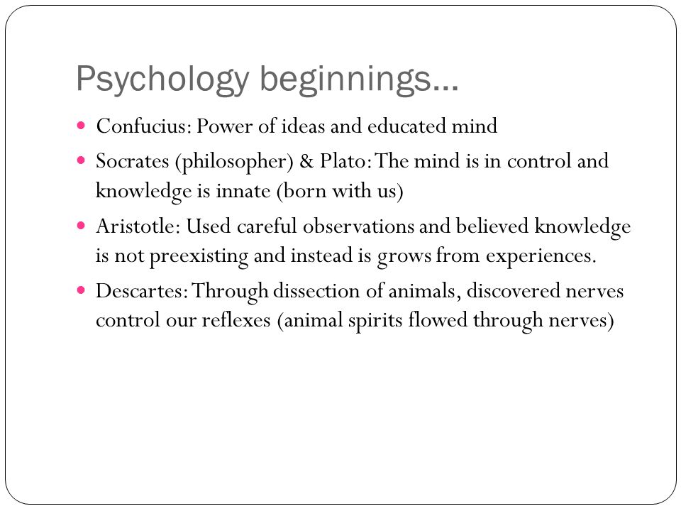 Psychology beginnings… Confucius: Power of ideas and educated mind Socrates (philosopher) & Plato: The mind is in control and knowledge is innate (born with us) Aristotle: Used careful observations and believed knowledge is not preexisting and instead is grows from experiences.