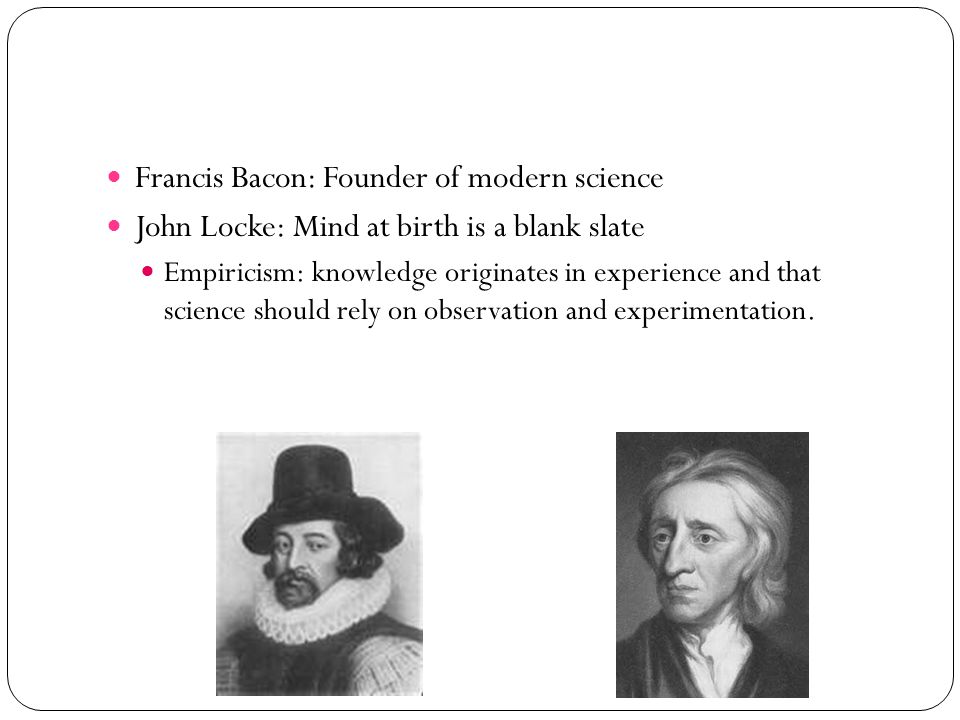 Francis Bacon: Founder of modern science John Locke: Mind at birth is a blank slate Empiricism: knowledge originates in experience and that science should rely on observation and experimentation.