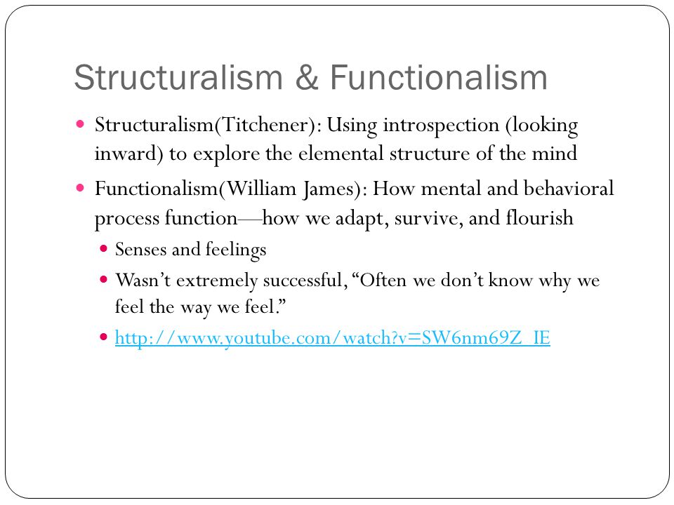 Structuralism & Functionalism Structuralism(Titchener): Using introspection (looking inward) to explore the elemental structure of the mind Functionalism(William James): How mental and behavioral process function—how we adapt, survive, and flourish Senses and feelings Wasn’t extremely successful, Often we don’t know why we feel the way we feel.   v=SW6nm69Z_IE