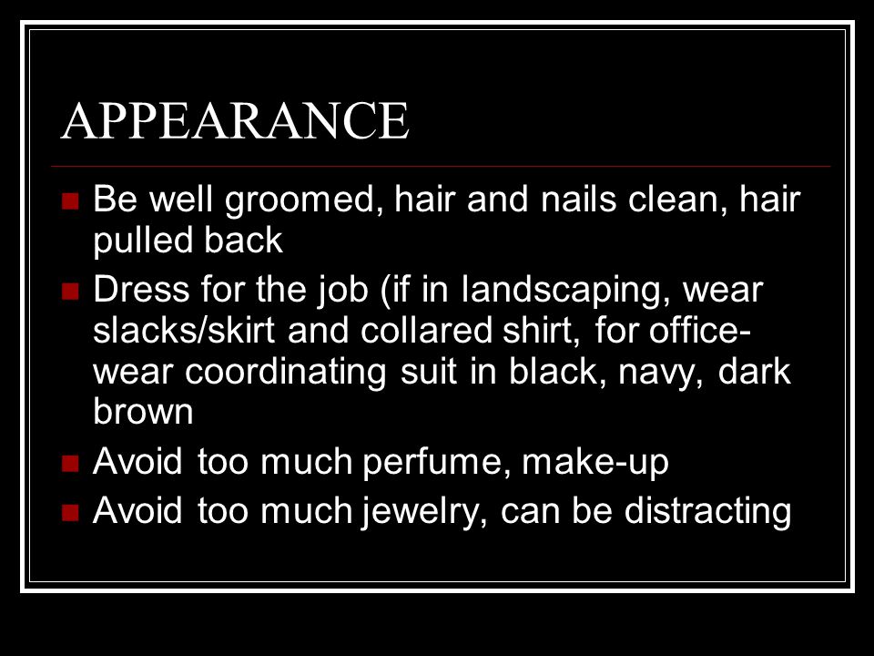 APPEARANCE Be well groomed, hair and nails clean, hair pulled back Dress for the job (if in landscaping, wear slacks/skirt and collared shirt, for office- wear coordinating suit in black, navy, dark brown Avoid too much perfume, make-up Avoid too much jewelry, can be distracting