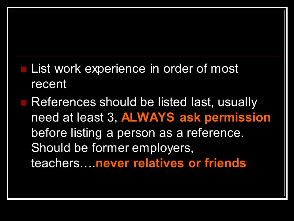 List work experience in order of most recent References should be listed last, usually need at least 3, ALWAYS ask permission before listing a person as a reference.