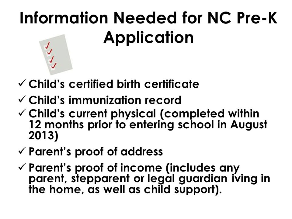Information Needed for NC Pre-K Application Child’s certified birth certificate Child’s immunization record Child’s current physical (completed within 12 months prior to entering school in August 2013) Parent’s proof of address Parent’s proof of income (includes any parent, stepparent or legal guardian iving in the home, as well as child support).