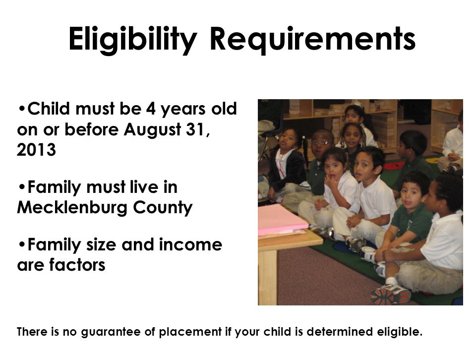 Eligibility Requirements Child must be 4 years old on or before August 31, 2013 Family must live in Mecklenburg County Family size and income are factors There is no guarantee of placement if your child is determined eligible.