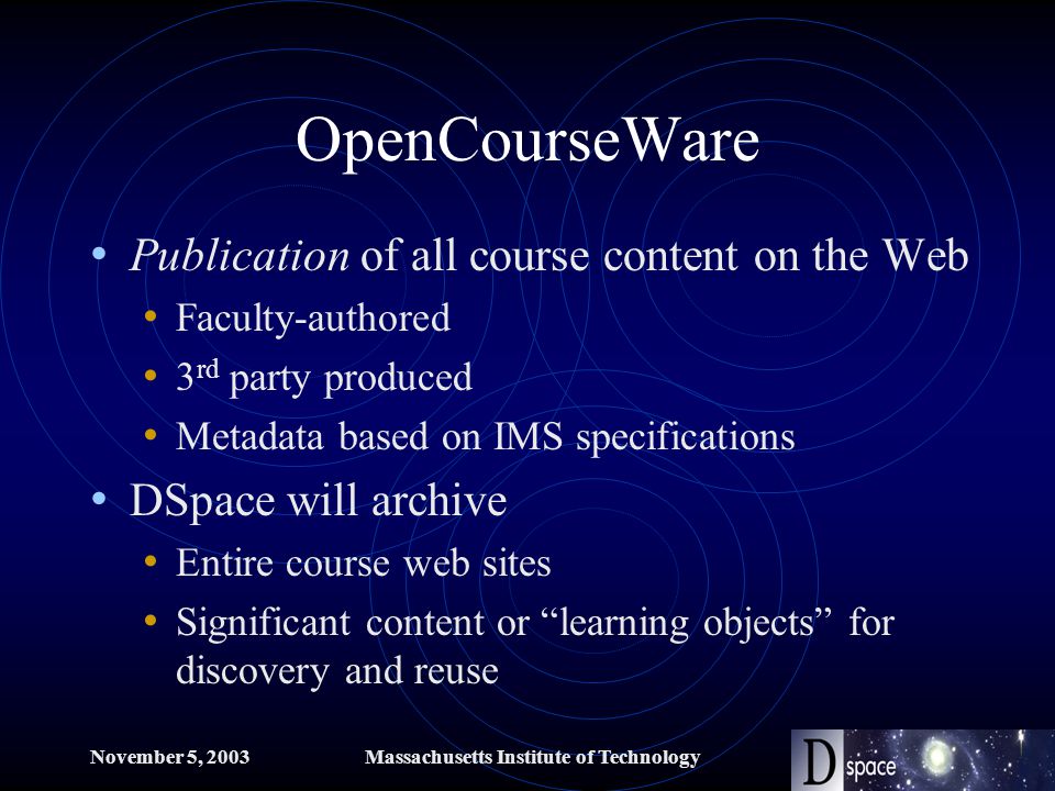 November 5, 2003Massachusetts Institute of Technology OpenCourseWare Publication of all course content on the Web Faculty-authored 3 rd party produced Metadata based on IMS specifications DSpace will archive Entire course web sites Significant content or learning objects for discovery and reuse