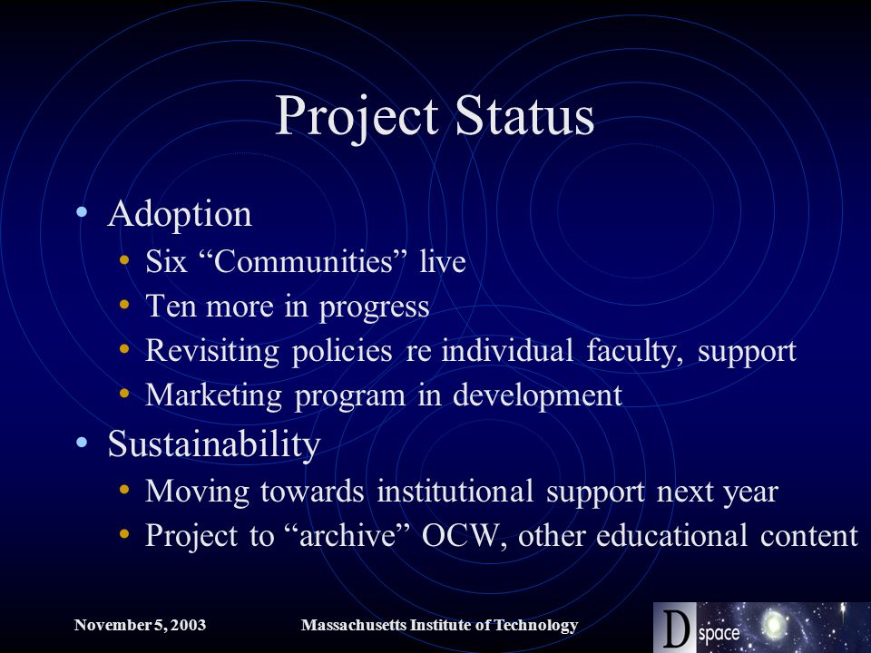 November 5, 2003Massachusetts Institute of Technology Project Status Adoption Six Communities live Ten more in progress Revisiting policies re individual faculty, support Marketing program in development Sustainability Moving towards institutional support next year Project to archive OCW, other educational content