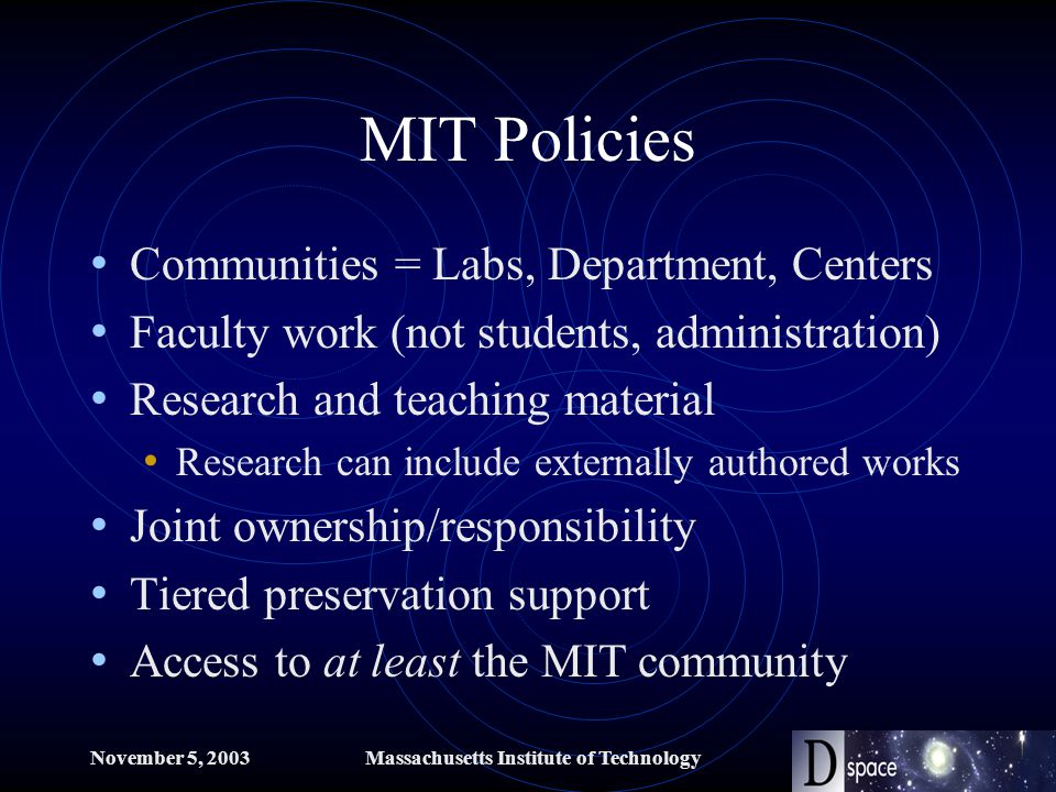 November 5, 2003Massachusetts Institute of Technology MIT Policies Communities = Labs, Department, Centers Faculty work (not students, administration) Research and teaching material Research can include externally authored works Joint ownership/responsibility Tiered preservation support Access to at least the MIT community