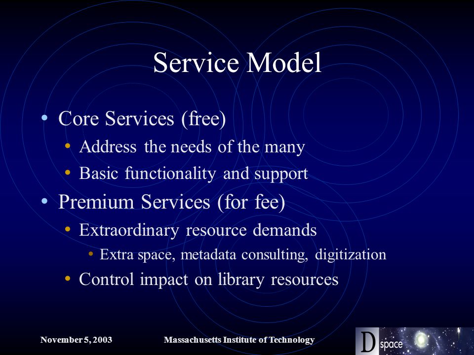 November 5, 2003Massachusetts Institute of Technology Service Model Core Services (free) Address the needs of the many Basic functionality and support Premium Services (for fee) Extraordinary resource demands Extra space, metadata consulting, digitization Control impact on library resources