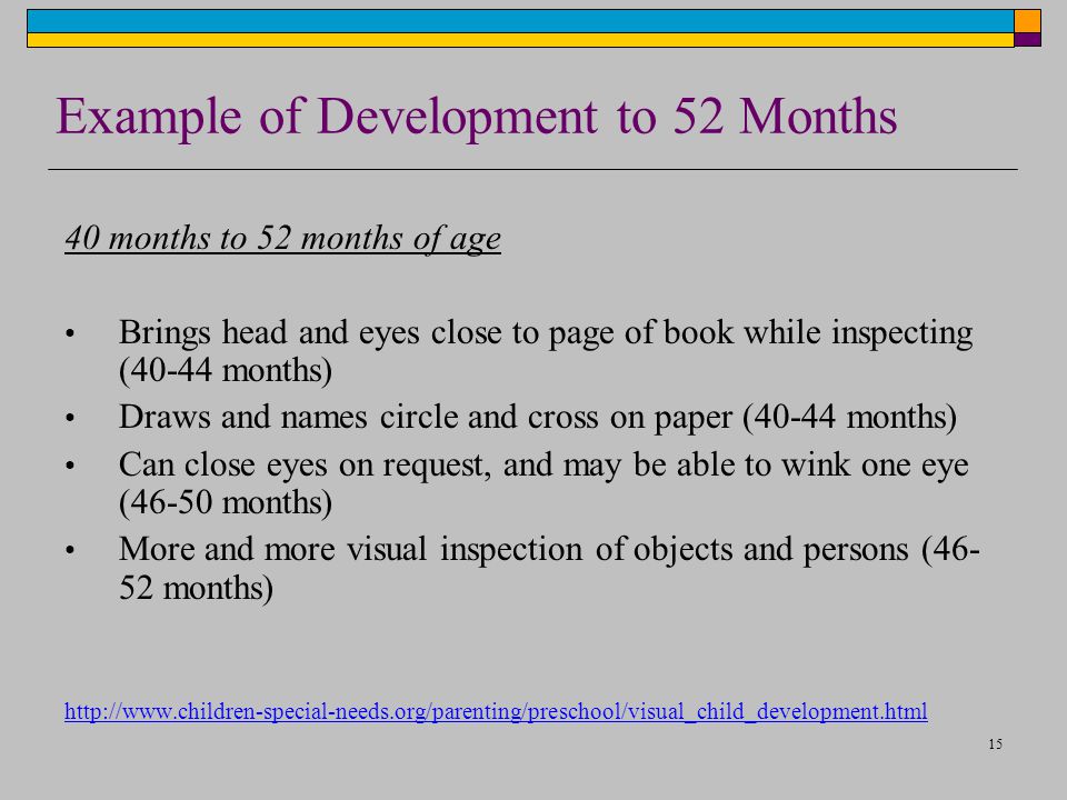 15 Example of Development to 52 Months 40 months to 52 months of age Brings head and eyes close to page of book while inspecting (40-44 months) Draws and names circle and cross on paper (40-44 months) Can close eyes on request, and may be able to wink one eye (46-50 months) More and more visual inspection of objects and persons ( months)