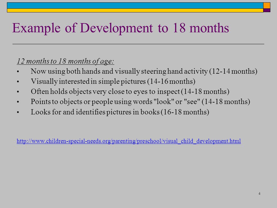 4 Example of Development to 18 months 12 months to 18 months of age: Now using both hands and visually steering hand activity (12-14 months) Visually interested in simple pictures (14-16 months) Often holds objects very close to eyes to inspect (14-18 months) Points to objects or people using words look or see (14-18 months) Looks for and identifies pictures in books (16-18 months)