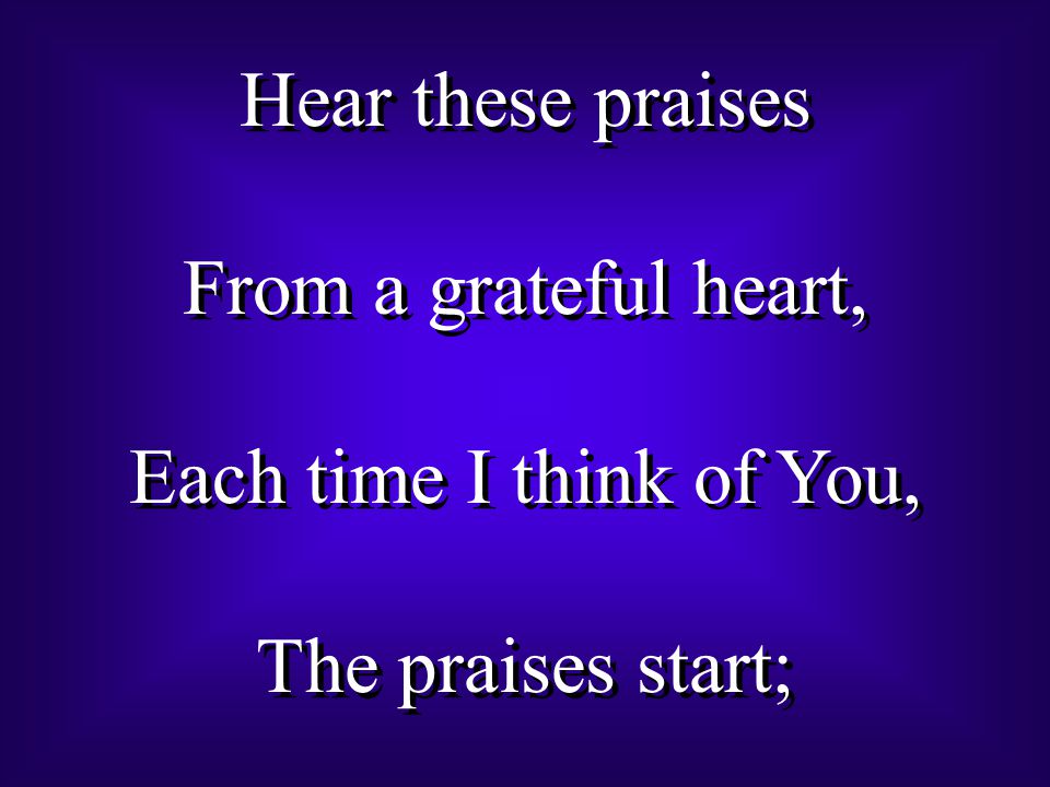 Hear these praises From a grateful heart, Each time I think of You, The praises start; Hear these praises From a grateful heart, Each time I think of You, The praises start;