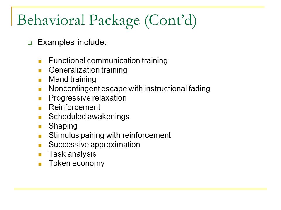 Behavioral Package (Cont’d) Functional communication training Generalization training Mand training Noncontingent escape with instructional fading Progressive relaxation Reinforcement Scheduled awakenings Shaping Stimulus pairing with reinforcement Successive approximation Task analysis Token economy  Examples include: