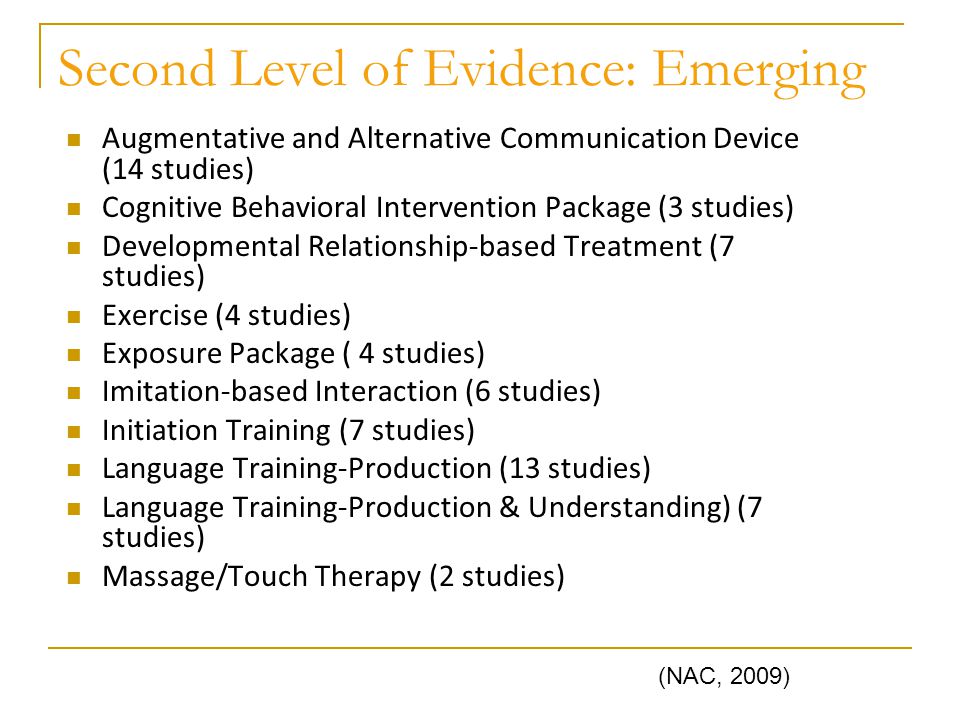 Second Level of Evidence: Emerging Augmentative and Alternative Communication Device (14 studies) Cognitive Behavioral Intervention Package (3 studies) Developmental Relationship-based Treatment (7 studies) Exercise (4 studies) Exposure Package ( 4 studies) Imitation-based Interaction (6 studies) Initiation Training (7 studies) Language Training-Production (13 studies) Language Training-Production & Understanding) (7 studies) Massage/Touch Therapy (2 studies) (NAC, 2009)