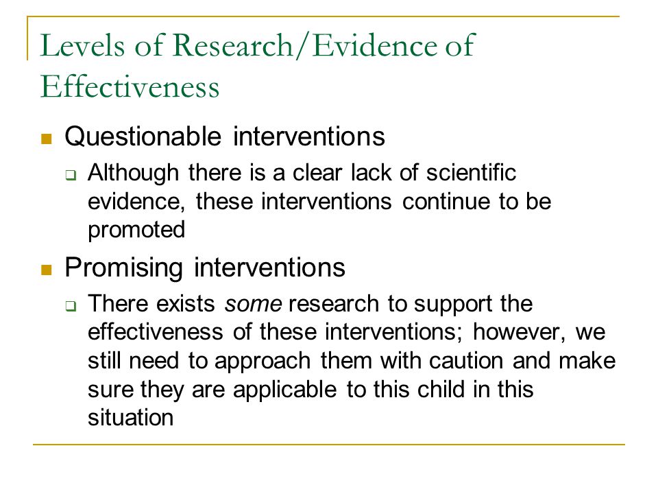Levels of Research/Evidence of Effectiveness Questionable interventions  Although there is a clear lack of scientific evidence, these interventions continue to be promoted Promising interventions  There exists some research to support the effectiveness of these interventions; however, we still need to approach them with caution and make sure they are applicable to this child in this situation