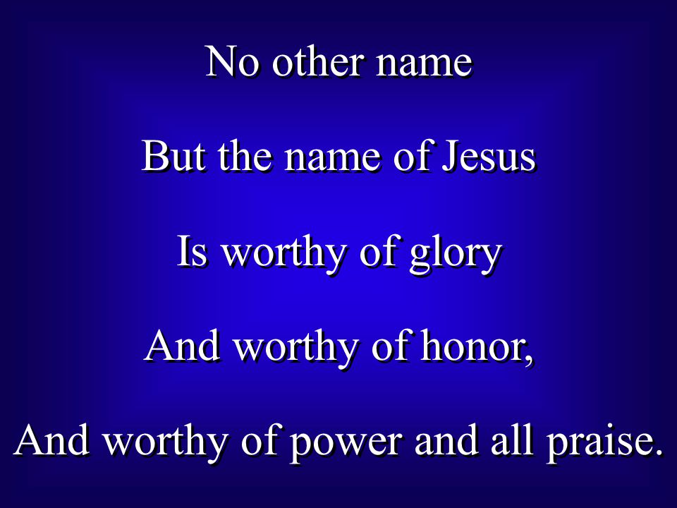 No other name But the name of Jesus Is worthy of glory And worthy of honor, And worthy of power and all praise.