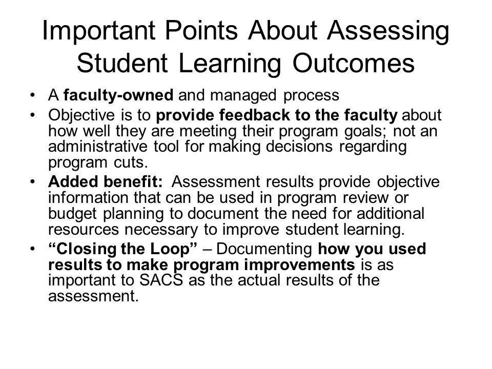 Important Points About Assessing Student Learning Outcomes A faculty-owned and managed process Objective is to provide feedback to the faculty about how well they are meeting their program goals; not an administrative tool for making decisions regarding program cuts.
