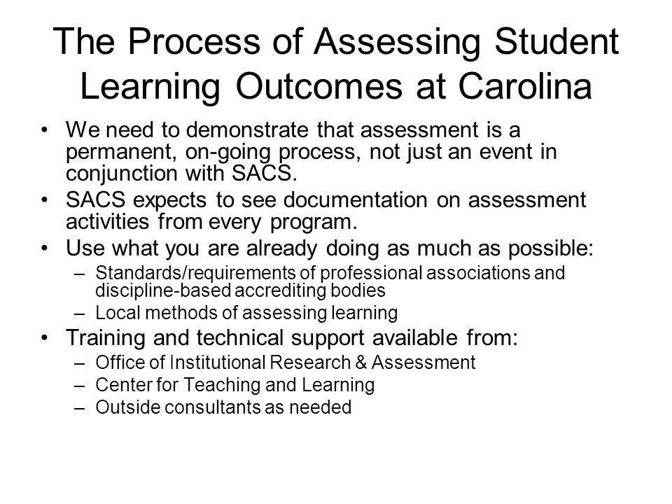 The Process of Assessing Student Learning Outcomes at Carolina We need to demonstrate that assessment is a permanent, on-going process, not just an event in conjunction with SACS.