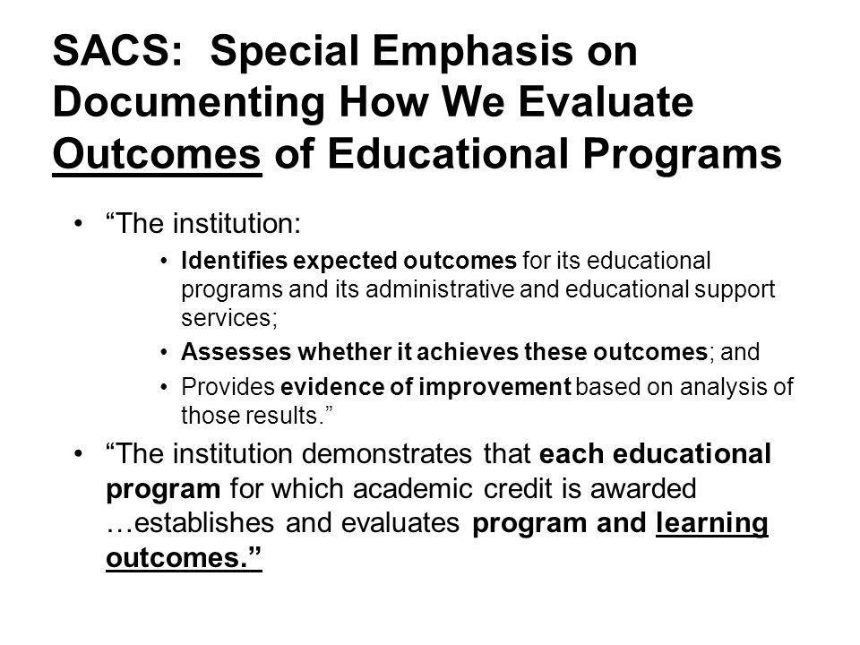 SACS: Special Emphasis on Documenting How We Evaluate Outcomes of Educational Programs The institution: Identifies expected outcomes for its educational programs and its administrative and educational support services; Assesses whether it achieves these outcomes; and Provides evidence of improvement based on analysis of those results. The institution demonstrates that each educational program for which academic credit is awarded …establishes and evaluates program and learning outcomes.