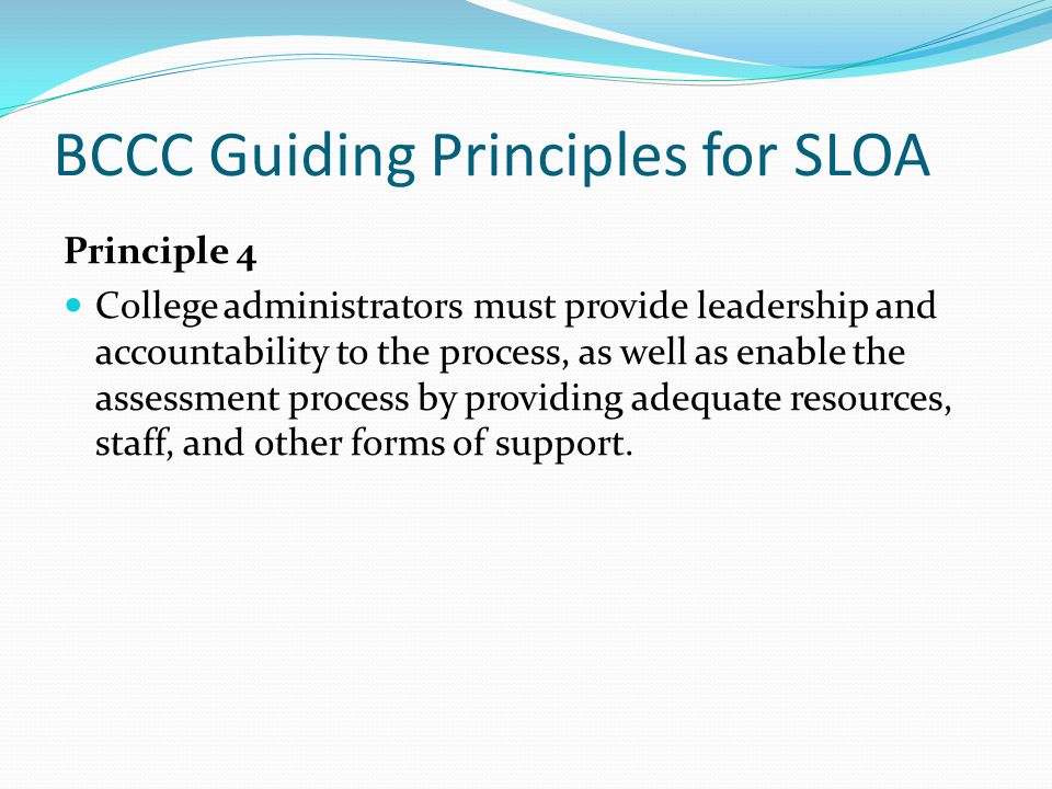 BCCC Guiding Principles for SLOA Principle 4 College administrators must provide leadership and accountability to the process, as well as enable the assessment process by providing adequate resources, staff, and other forms of support.