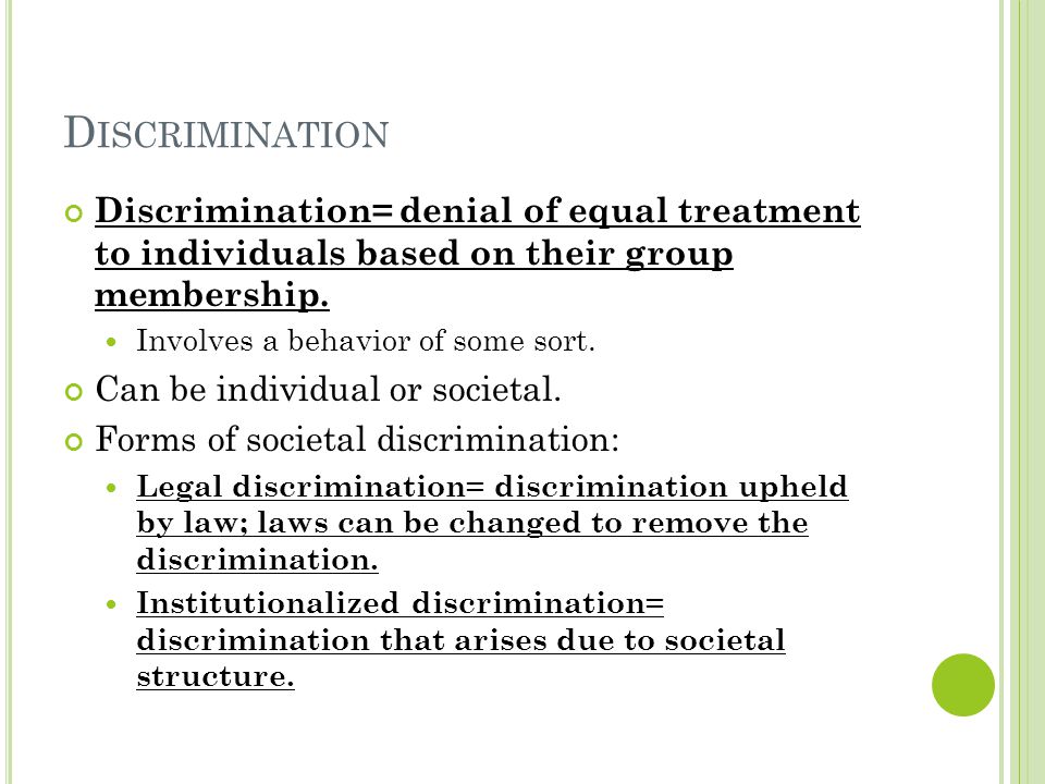 D ISCRIMINATION Discrimination= denial of equal treatment to individuals based on their group membership.
