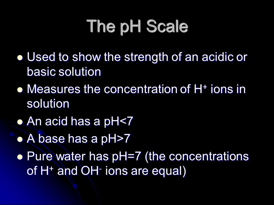The pH Scale Used to show the strength of an acidic or basic solution Used to show the strength of an acidic or basic solution Measures the concentration of H + ions in solution Measures the concentration of H + ions in solution An acid has a pH<7 An acid has a pH<7 A base has a pH>7 A base has a pH>7 Pure water has pH=7 (the concentrations of H + and OH - ions are equal) Pure water has pH=7 (the concentrations of H + and OH - ions are equal)