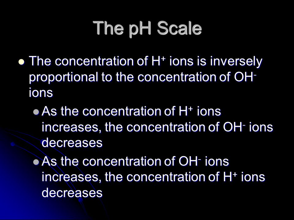 The pH Scale The concentration of H + ions is inversely proportional to the concentration of OH - ions The concentration of H + ions is inversely proportional to the concentration of OH - ions As the concentration of H + ions increases, the concentration of OH - ions decreases As the concentration of H + ions increases, the concentration of OH - ions decreases As the concentration of OH - ions increases, the concentration of H + ions decreases As the concentration of OH - ions increases, the concentration of H + ions decreases