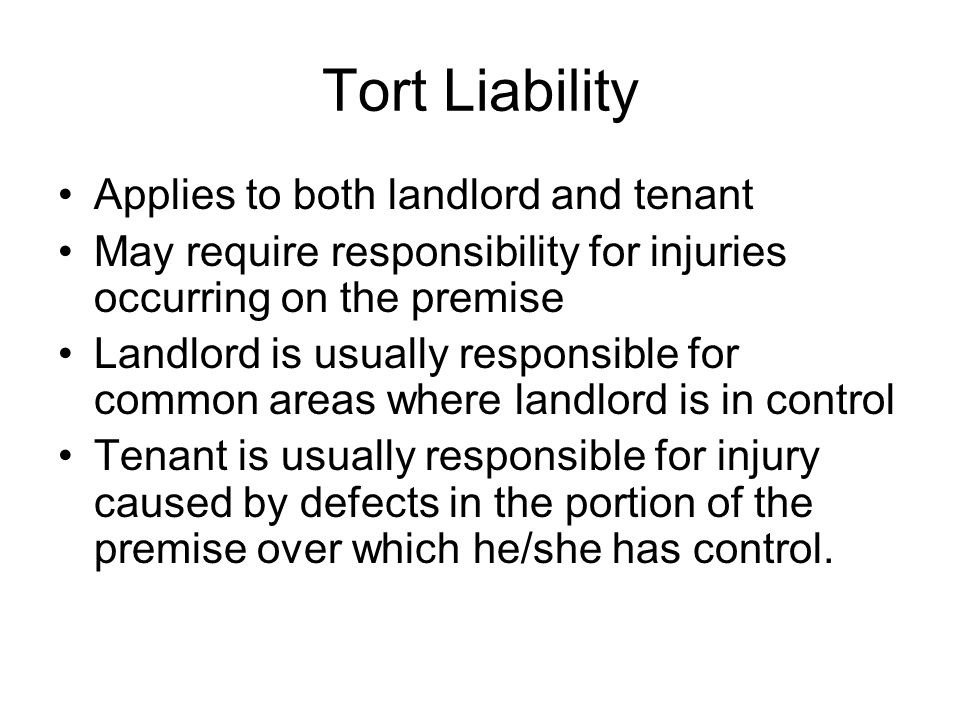 Tort Liability Applies to both landlord and tenant May require responsibility for injuries occurring on the premise Landlord is usually responsible for common areas where landlord is in control Tenant is usually responsible for injury caused by defects in the portion of the premise over which he/she has control.