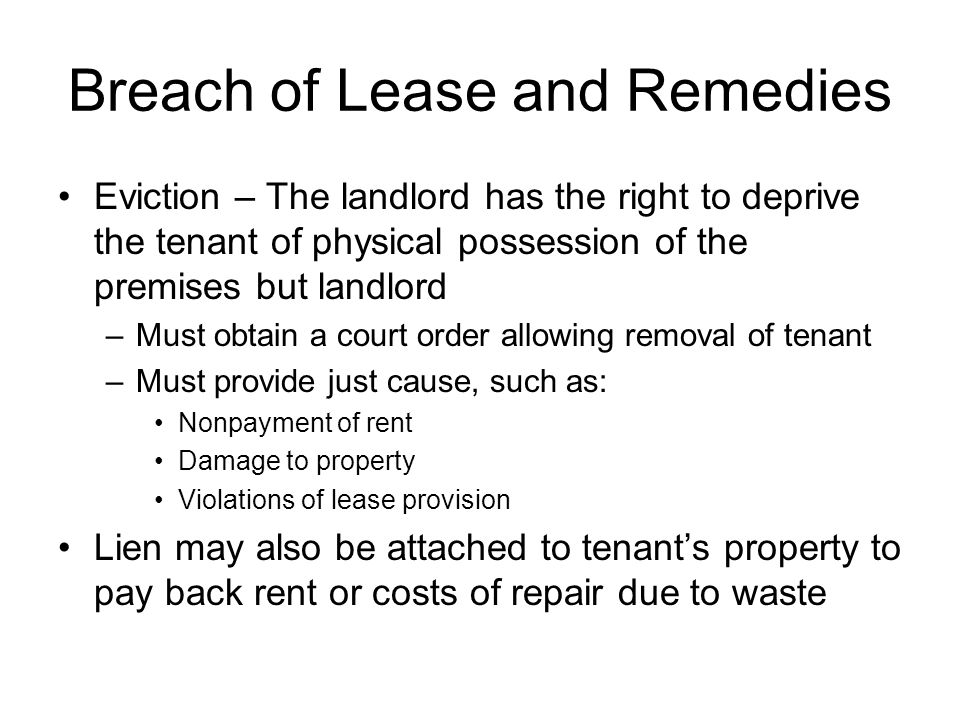 Breach of Lease and Remedies Eviction – The landlord has the right to deprive the tenant of physical possession of the premises but landlord –Must obtain a court order allowing removal of tenant –Must provide just cause, such as: Nonpayment of rent Damage to property Violations of lease provision Lien may also be attached to tenant’s property to pay back rent or costs of repair due to waste