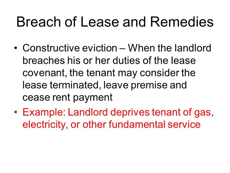 Breach of Lease and Remedies Constructive eviction – When the landlord breaches his or her duties of the lease covenant, the tenant may consider the lease terminated, leave premise and cease rent payment Example: Landlord deprives tenant of gas, electricity, or other fundamental service